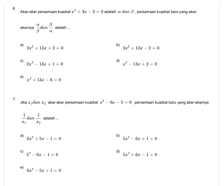 Akar-akar persamaan kuadrat x^2+3x-2=0 adalah α dαn β , persamaan kuadrat baru yang akar-
akarnya  alpha /beta   dan  beta /alpha   adalah ...
a)
2x^2+13x+2=0
b) 2x^2+13x-2=0
c)
d)
2x^2-13x+1=0
x^2-13x+2=0
e)
x^2+13x-6=0
7.
Jika xıdan x_2 akar-akar persamaan kuadrat x^2-6x-5=0 persamaan kuadrat baru yang akar-akarnya
frac 1x_1 lan frac 1x_2 adalah ...
a)
b)
6x^2+5x-1=0
5x^2-6x+1=0
c)
5^2-6x-1=0
d)
5x^2+6x-1=0
e)
6x^2-5x+1=0