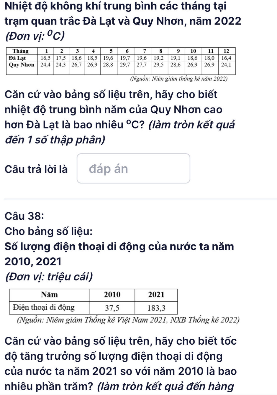 Nhiệt độ không khí trung bình các tháng tại 
trạm quan trắc Đà Lạt và Quy Nhơn, năm 2022
(Đơn vị: ^circ C, I 
(Nguồn: Niên giám thống kê năm 2022) 
Căn cứ vào bảng số liệu trên, hãy cho biết 
nhiệt độ trung bình năm của Quy Nhơn cao 
hơn Đà Lạt là bao nhiêu°C ? (làm tròn kết quả 
đến 1 số thập phân) 
Câu trả lời là đáp án 
Câu 38: 
Cho bảng số liệu: 
Số lượng điện thoại di động của nước ta năm 
2010, 2021 
(Đơn vị: triệu cái) 
(Nguồn: Niêm giám Thống kê Việt Nam 2021, NXB Thống kê 2022) 
Căn cứ vào bảng số liệu trên, hãy cho biết tốc 
độ tăng trưởng số lượng điện thoại di động 
của nước ta năm 2021 so với năm 2010 là bao 
nhiêu phần trăm? (làm tròn kết quả đến hàng