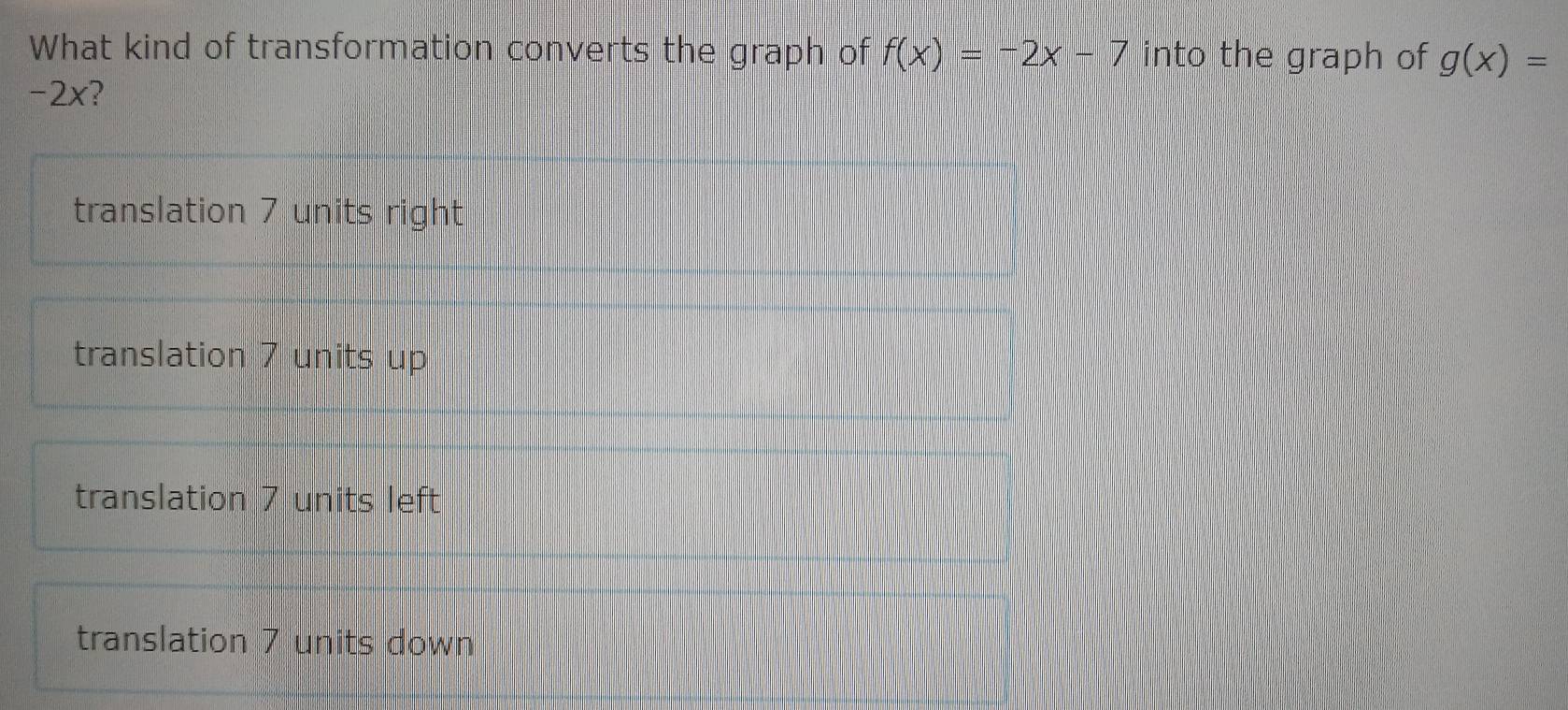 What kind of transformation converts the graph of f(x)=-2x-7 into the graph of g(x)=
-2x?
translation 7 units right
translation 7 units up
translation 7 units left
translation 7 units down