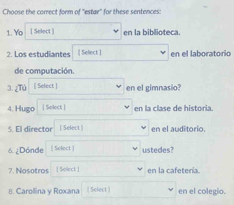 Choose the correct form of "estar" for these sentences: 
1. Yo [ Select ] en la biblioteca. 
2. Los estudiantes [ Select ] en el laboratorio 

de computación. 
3. ¿Tú [ Select ] 
en el gimnasio? 
4. Hugo [ Select ] en la clase de historia. 
5. El director [ Select ] en el auditorio. 
6. ¿Dónde [ Select ] ustedes? 
7. Nosotros [ Select ] en la cafetería. 
8. Carolina y Roxana [ Select ] en el colegio.