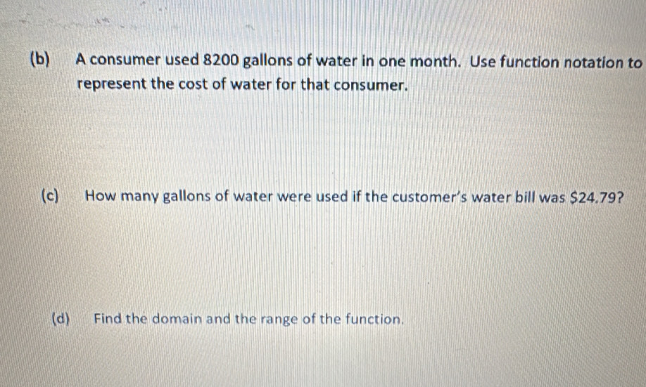 A consumer used 8200 gallons of water in one month. Use function notation to 
represent the cost of water for that consumer. 
(c) How many gallons of water were used if the customer’s water bill was $24.79? 
(d) Find the domain and the range of the function.