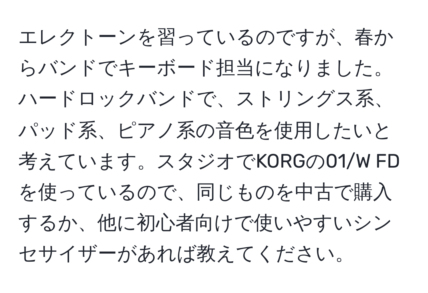 エレクトーンを習っているのですが、春からバンドでキーボード担当になりました。ハードロックバンドで、ストリングス系、パッド系、ピアノ系の音色を使用したいと考えています。スタジオでKORGの01/W FDを使っているので、同じものを中古で購入するか、他に初心者向けで使いやすいシンセサイザーがあれば教えてください。