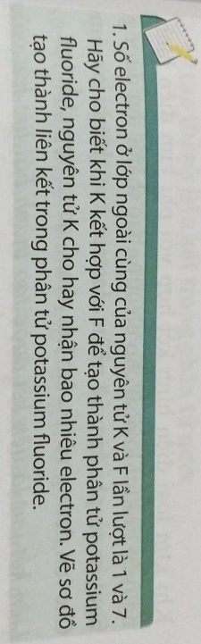 Số electron ở lớp ngoài cùng của nguyên tử K và F lần lượt là 1 và 7. 
Hãy cho biết khi K kết hợp với F để tạo thành phân tử potassium 
fluoride, nguyên tử K cho hay nhận bao nhiêu electron. Vẽ sơ đồ 
tạo thành liên kết trong phân tử potassium fluoride.