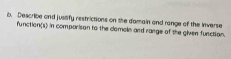 Describe and justify restrictions on the domain and range of the inverse 
function(s) in comparison to the domain and range of the given function.