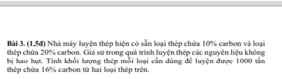 (1,5đ) Nhà máy luyện thép hiện có sẵn loại thép chứa 10% carbon và loại 
thép chứa 20% carbon. Giả sử trong quá trình luyện thép các nguyên liệu không 
bị hao hụt. Tính khối lượng thép mỗi loại cần dùng để luyện được 1000 tấn 
thép chứa 16% carbon từ hai loại thép trên.