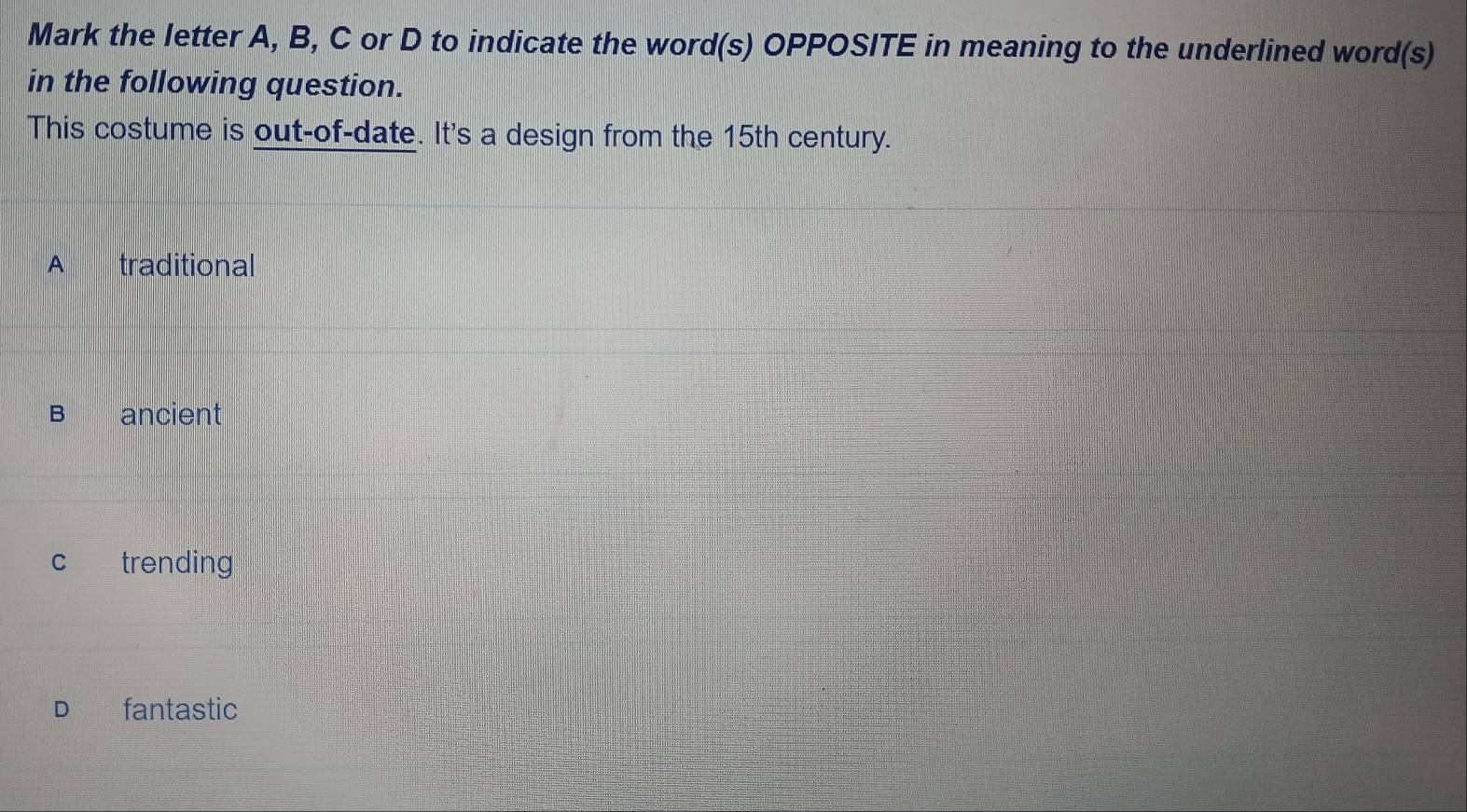 Mark the letter A, B, C or D to indicate the word(s) OPPOSITE in meaning to the underlined word(s)
in the following question.
This costume is out-of-date. It's a design from the 15th century.
A traditional
B ancient
c trending
D€£ fantastic