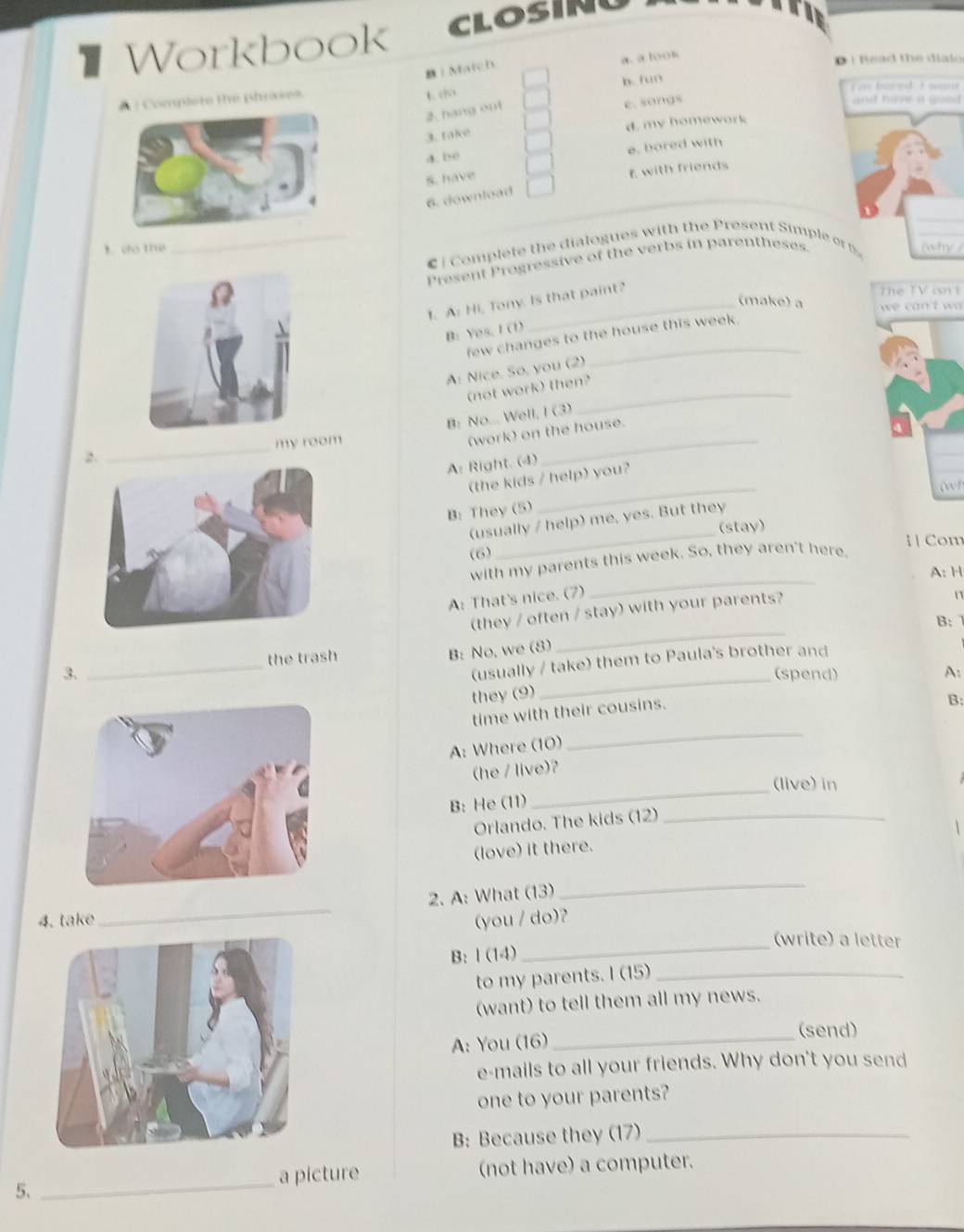 # Workbook CLOSIN
| Match
a. a look
D i tead the dialo 
# | Complete the phrases. 1. (5 b. fun     boce I wand 
2. hang out
e. songs
an hew a goo d  .
3. take d. my homework
e. bored with
a.be
5. have
E with friends
6. download
_€ | Complete the dialogues with the Present Simple o 
t. do the
Present Progressive of the verbs in parentheses.
1. A: Hi, Tony. Is that paint?
The TV isn't
(make) a  we can't w 
B: Yes, I (1)
few changes to the house this week.
A: Nice. So, you (2)
(not work) then?_
B: No... Well, I (3)
_
(work) on the house.
my room
A: Right. (4)
_
(the kids / help) you?
B: They (5)
_
(usually / help) me, yes. But they
(stay)
i | Com
(6)
_
with my parents this week. So, they aren't here.
A: H
A: That's nice. (7)
(they / often / stay) with your parents?
n
_
B:
(usually / take) them to Paula's brother and
3. _the trash
B: No, we (8)
_(spend) A:
they (9)
A: Where (10)
_
time with their cousins.
B:
B: He (11)
_
(he / live)?
(live) in
Orlando. The kids (12)_
(love) it there.
2. A: What (13)
_
_
4. take (you / do)?
B: l (14)
_
(write) a letter
to my parents. I (15)_
(want) to tell them all my news.
(send)
A: You (16)_
e-mails to all your friends. Why don't you send
one to your parents?
B: Because they (17)_
a picture (not have) a computer.
5.
_