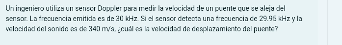 Un ingeniero utiliza un sensor Doppler para medir la velocidad de un puente que se aleja del 
sensor. La frecuencia emitida es de 30 kHz. Si el sensor detecta una frecuencia de 29.95 kHz y la 
velocidad del sonido es de 340 m/s, ¿cuál es la velocidad de desplazamiento del puente?