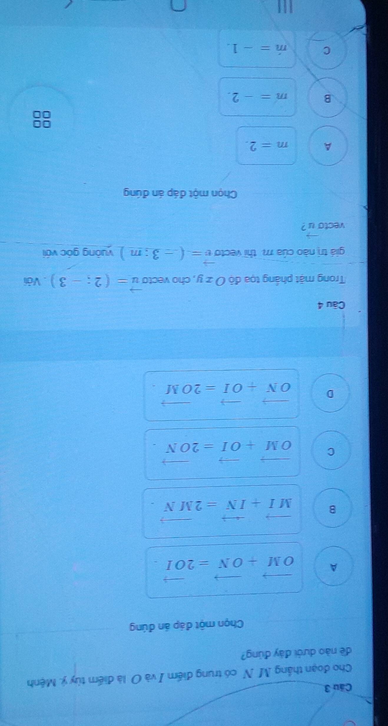 Cho đoạn thắng M N có trung điểm I và O là điểm tùy ý. Mệnh
dề nào dưới đày đùng?
Chọn một đáp án đúng
A vector OM+vector ON=2vector OI
B vector MI+vector IN=2vector MN
C vector OM+vector OI=2vector ON.
D vector ON+vector OI=2vector OM. 
Câu 4
Trong mặt phầng tọa độ O z y, cho vecto vector u=(2;-3). Với
giá trị nào của m. thì vecto vector v=(-3:m) vuông góc với
vecto u ?
Chọn một đáp án đúng
A m=2.
B m=-2. 
C m=-1.