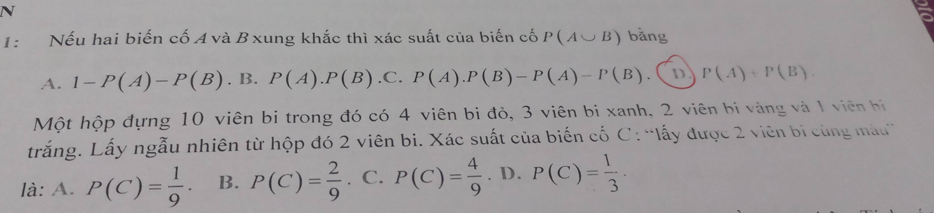 1: Nếu hai biến cố A và B xung khắc thì xác suất của biến cố P(A∪ B) bǎng
A. 1-P(A)-P(B). B. P(A).P(B) .C. P(A).P(B)-P(A)-P(B) D P(A)+P(B). 
Một hộp đựng 10 viên bi trong đó có 4 viên bi đỏ, 3 viên bị xanh, 2 viên bị vàng và 1 viên bị
trắng. Lấy ngẫu nhiên từ hộp đó 2 viên bi. Xác suất của biến cố C: “lấy được 2 viên bị cùng màu
là: A. P(C)= 1/9 · B. P(C)= 2/9 . C. P(C)= 4/9 . D. P(C)= 1/3 ·