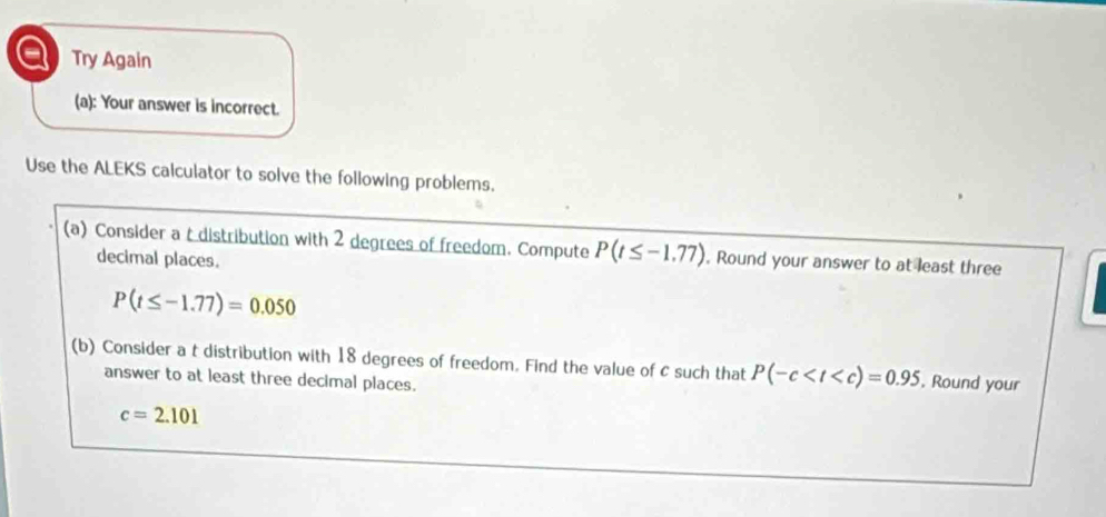 a Try Again 
(a): Your answer is incorrect. 
Use the ALEKS calculator to solve the following problems. 
(a) Consider a t distribution with 2 degrees of freedom. Compute P(t≤ -1.77). Round your answer to at least three 
decimal places.
P(t≤ -1.77)=0.050
(b) Consider a t distribution with 18 degrees of freedom. Find the value of c such that P(-c . Round your 
answer to at least three decimal places.
c=2.101