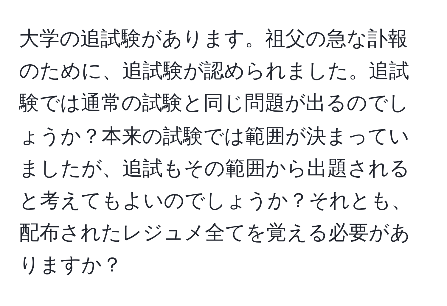 大学の追試験があります。祖父の急な訃報のために、追試験が認められました。追試験では通常の試験と同じ問題が出るのでしょうか？本来の試験では範囲が決まっていましたが、追試もその範囲から出題されると考えてもよいのでしょうか？それとも、配布されたレジュメ全てを覚える必要がありますか？