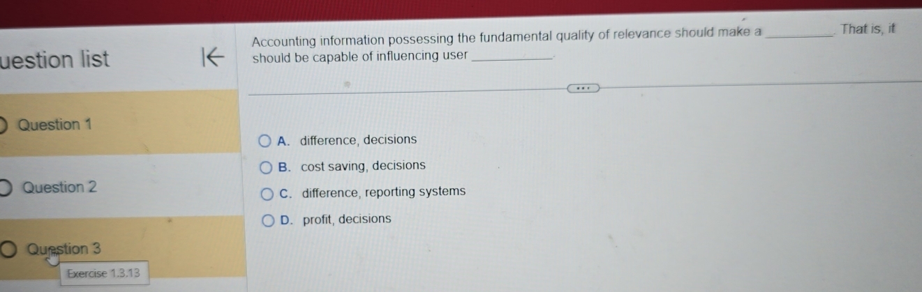 Accounting information possessing the fundamental quality of relevance should make a _That is, it
uestion list should be capable of influencing user_
Question 1
A. difference, decisions
B. cost saving, decisions
Question 2
C. difference, reporting systems
D. profit, decisions
Question 3
Exercise 1.3.13