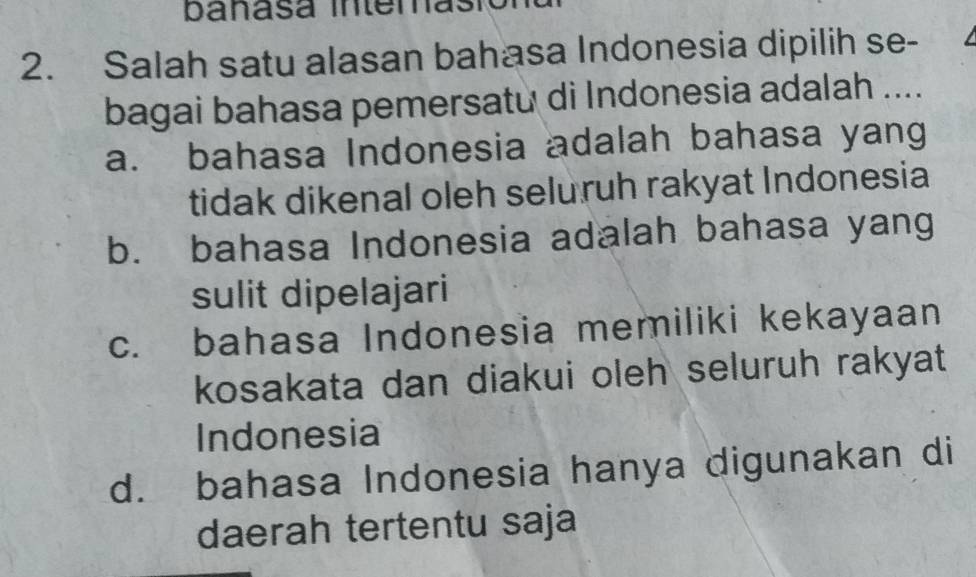 banasa intemasio
2. Salah satu alasan bahasa Indonesia dipilih se-
bagai bahasa pemersatu di Indonesia adalah ....
a. bahasa Indonesia adalah bahasa yang
tidak dikenal oleh seluruh rakyat Indonesia
b. bahasa Indonesia adalah bahasa yang
sulit dipelajari
c. bahasa Indonesia memiliki kekayaan
kosakata dan diakui oleh seluruh rakyat
Indonesia
d. bahasa Indonesia hanya digunakan di
daerah tertentu saja