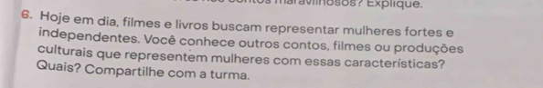 iaraviinosos? Explique. 
6. Hoje em dia, filmes e livros buscam representar mulheres fortes e 
independentes. Você conhece outros contos, filmes ou produções 
culturais que representem mulheres com essas características? 
Quais? Compartilhe com a turma.