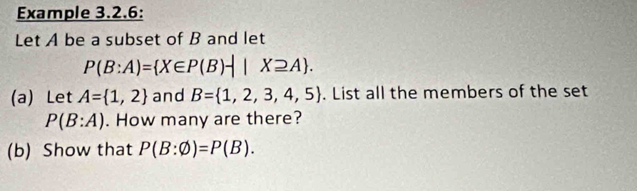 Example 3.2.6: 
Let A be a subset of B and let
P(B:A)= X∈ P(B)-||X≥ A. 
(a) Let A= 1,2 and B= 1,2,3,4,5. List all the members of the set
P(B:A). How many are there? 
(b) Show that P(B:varnothing )=P(B).