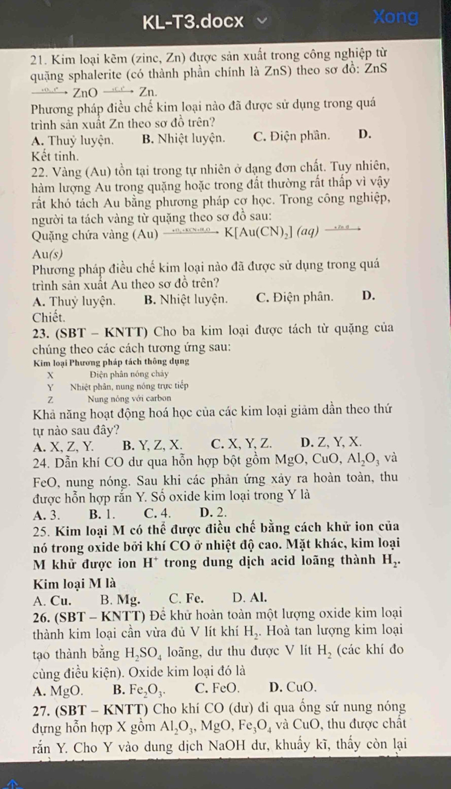 KL-T3.docx Xong
21. Kim loại kẽm (zinc, Zn) được sản xuất trong công nghiệp từ
quặng sphalerite (có thành phần chính là ZnS) theo sơ đồ: ZnS
→ ZnO Zn.
Phương pháp điều chế kim loại nào đã được sử dụng trong quá
trình sản xuất Zn theo sơ đồ trên?
A. Thuỷ luyện. B. Nhiệt luyện. C. Điện phần. D.
Kết tinh.
22. Vàng (Au) tồn tại trong tự nhiên ở dạng đơn chất. Tuy nhiên,
hàm lượng Au trong quặng hoặc trong đất thường rất thấp vì vậy
rất khó tách Au bằng phương pháp cơ học. Trong công nghiệp,
người ta tách vàng từ quặng theo sơ đồ sau:
Quặng chứa vàng (Au) _ (+13)^ to K[N· (CN)_NuqK[Au(CN)_2](aq)
Au(s)
Phương pháp điều chế kim loại nào đã được sử dụng trong quá
trình sản xuất Au theo sơ đồ trên?
A. Thuỷ luyện. B. Nhiệt luyện. C. Điện phân. D.
Chiết.
23. (SBT - KNTT) Cho ba kim loại được tách từ quặng của
chúng theo các cách tương ứng sau:
Kim loại Phương pháp tách thông dụng
X Điện phân nóng chảy
Y Nhiệt phân, nung nóng trực tiếp
2 Nung nóng với carbon
Khả năng hoạt động hoá học của các kim loại giảm dần theo thứ
tự nào sau đây?
A. X, Z, Y. B. Y, Z, X. C. X, Y, Z. D. Z, Y, X.
24. Dẫn khí CO dư qua hỗn hợp bột gồm MgO, CuO, Al_2O_3 và
FeO, nung nóng. Sau khi các phản ứng xảy ra hoàn toàn, thu
được hỗn hợp rắn Y. Số oxide kim loại trong Y là
A. 3. B. 1. C. 4. D. 2.
25. Kim loại M có thể được điều chế bằng cách khử ion của
nó trong oxide bởi khí CO ở nhiệt độ cao. Mặt khác, kim loại
M khử được ion H^+ trong dung dịch acid loãng thành H_2.
Kim loại M là
A. Cu. B. Mg. C. Fe. D. Al.
26. (SBT - KNTT) Để khử hoàn toàn một lượng oxide kim loại
thành kim loại cần vừa đủ V lít khí H_2..  Hoà tan lượng kim loại
tạo thành bằng H_2SO_4 loãng, dư thu được V lít H_2 (các khí đo
cùng điều kiện). Oxide kim loại đó là
A. MgO. B. Fe_2O_3. C. FeO. D. CuO.
27. (SBT- -  KNTT) Cho khí CO (dư) đi qua ống sứ nung nóng
đựng hỗn hợp X gồm Al_2O_3,MgO,Fe_3O_4 và CuO , thu được chất
rắn Y. Cho Y vào dung dịch NaOH dư, khuấy kĩ, thấy còn lại