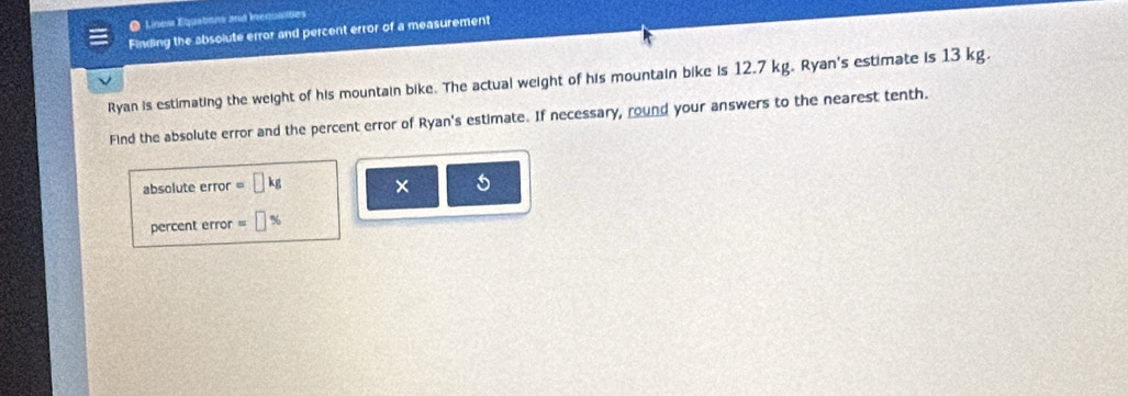 Línes Equation and inequailties 
Finding the absolute error and percent error of a measurement 
Ryan is estimating the weight of his mountain bike. The actual weight of his mountain bike is 12.7 kg. Ryan's estimate is 13 kg. 
Find the absolute error and the percent error of Ryan's estimate. If necessary, round your answers to the nearest tenth. 
absolute error =□ kg × 5 
percent error =□ %