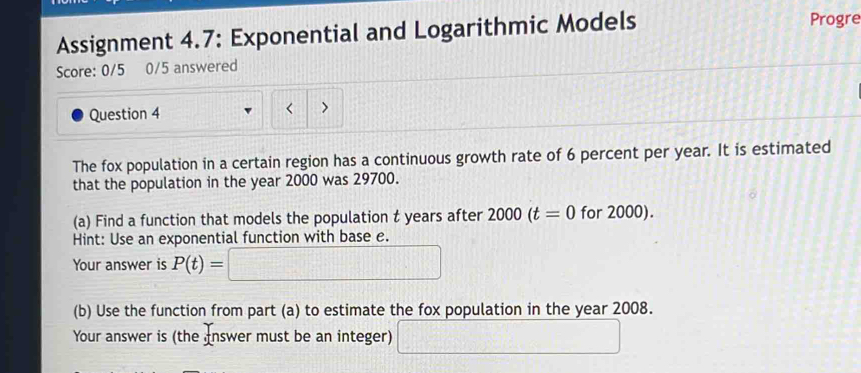 Assignment 4.7: Exponential and Logarithmic Models Progre 
Score: 0/5 0/5 answered 
Question 4 < > 
The fox population in a certain region has a continuous growth rate of 6 percent per year. It is estimated 
that the population in the year 2000 was 29700. 
(a) Find a function that models the population t years after 2000(t=0 for 2000). 
Hint: Use an exponential function with base e. 
Your answer is P(t)=□
(b) Use the function from part (a) to estimate the fox population in the year 2008. 
Your answer is (the nswer must be an integer) □