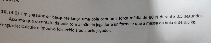 (4.0) Um jogador de basquete lança uma bola com uma força média de 80 N durante 0,5 segundos. 
Assuma que o contato da bola com a mão do jogador é uniforme e que a massa da bola é de 0,6 kg. 
Pergunta: Calcule o impulso fornecido à bola pelo jogador.