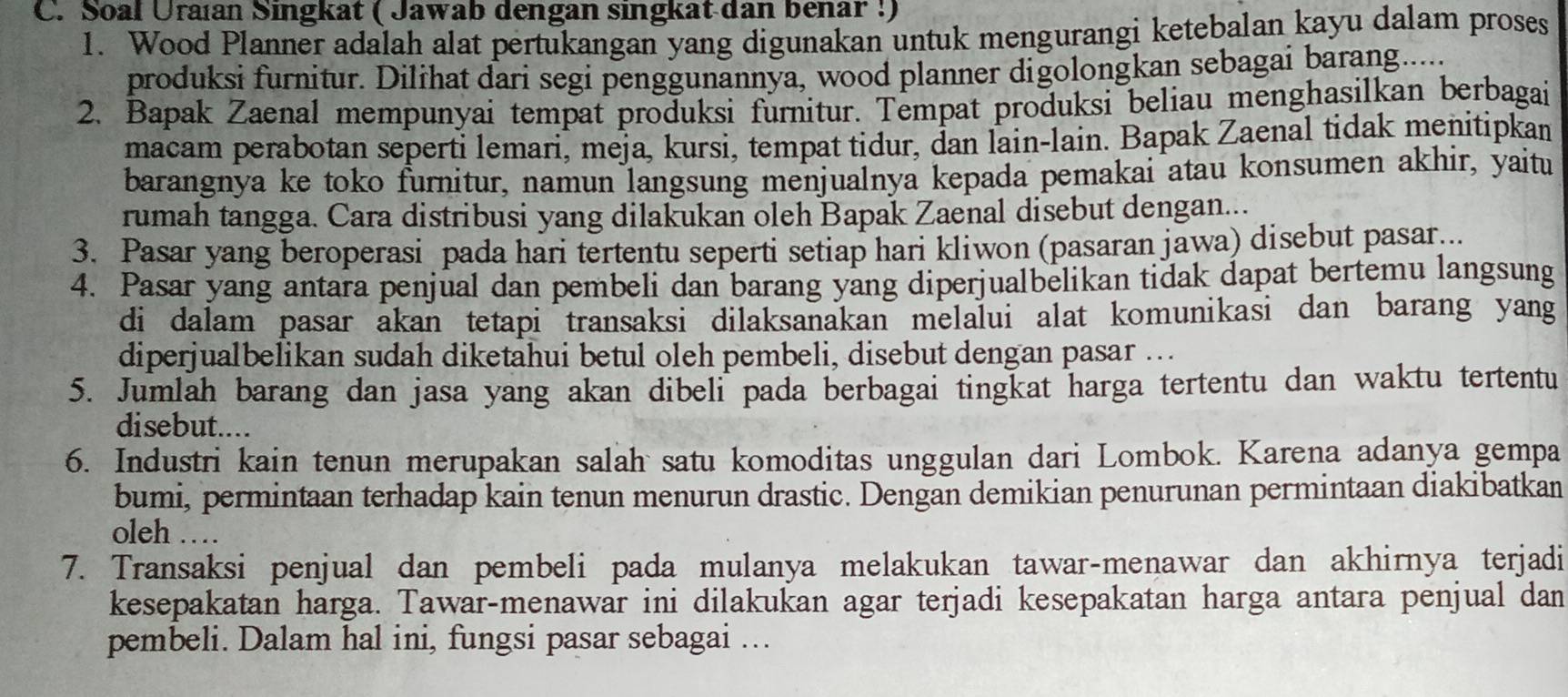 Soal Uraían Singkat ( Jawab dengan singkat dan benar !)
1. Wood Planner adalah alat pertukangan yang digunakan untuk mengurangi ketebalan kayu dalam proses
produksi furnitur. Dilihat dari segi penggunannya, wood planner digolongkan sebagai barang.....
2. Bapak Zaenal mempunyai tempat produksi furnitur. Tempat produksi beliau menghasilkan berbagai
macam perabotan seperti lemari, meja, kursi, tempat tidur, dan lain-lain. Bapak Zaenal tidak menitipkan
barangnya ke toko furnitur, namun langsung menjualnya kepada pemakai atau konsumen akhir, yaitu
rumah tangga. Cara distribusi yang dilakukan oleh Bapak Zaenal disebut dengan...
3. Pasar yang beroperasi pada hari tertentu seperti setiap hari kliwon (pasaran jawa) disebut pasar...
4. Pasar yang antara penjual dan pembeli dan barang yang diperjualbelikan tidak dapat bertemu langsung
di dalam pasar akan tetapi transaksi dilaksanakan melalui alat komunikasi dan barang yang
diperjualbelikan sudah diketahui betul oleh pembeli, disebut dengan pasar ...
5. Jumlah barang dan jasa yang akan dibeli pada berbagai tingkat harga tertentu dan waktu tertentu
disebut....
6. Industri kain tenun merupakan salah satu komoditas unggulan dari Lombok. Karena adanya gempa
bumi, permintaan terhadap kain tenun menurun drastic. Dengan demikian penurunan permintaan diakibatkan
oleh ……
7. Transaksi penjual dan pembeli pada mulanya melakukan tawar-menawar dan akhirnya terjadi
kesepakatan harga. Tawar-menawar ini dilakukan agar terjadi kesepakatan harga antara penjual dan
pembeli. Dalam hal ini, fungsi pasar sebagai ...