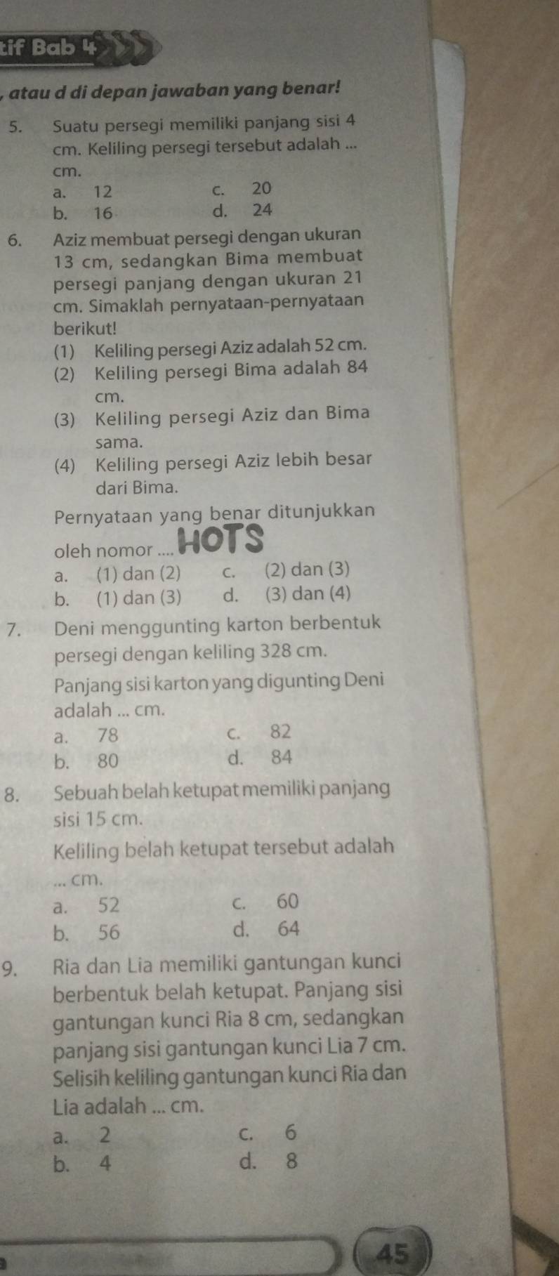 tif Bab 4
atau d di depan jawaban yang benar!
5. Suatu persegi memiliki panjang sisi 4
cm. Keliling persegi tersebut adalah ...
cm.
a. 12 c. 20
b. 16 d. 24
6. Aziz membuat persegi dengan ukuran
13 cm, sedangkan Bima membuat
persegi panjang dengan ukuran 21
cm. Simaklah pernyataan-pernyataan
berikut!
(1) Keliling persegi Aziz adalah 52 cm.
(2) Keliling persegi Bima adalah 84
cm.
(3) Keliling persegi Aziz dan Bima
sama.
(4) Keliling persegi Aziz lebih besar
dari Bima.
Pernyataan yang benar ditunjukkan
oleh nomor . HOTS
a. (1) dan (2) c. (2) dan (3)
b. (1) dan (3) d. (3) dan (4)
7. Deni menggunting karton berbentuk
persegi dengan keliling 328 cm.
Panjang sisi karton yang digunting Deni
adalah ... cm.
a. 78 c. 82
b. 80 d. 84
8. Sebuah belah ketupat memiliki panjang
sisi 15 cm.
Keliling belah ketupat tersebut adalah
... cm.
a. 52 c. 60
b. 56 d. 64
9. Ria dan Lia memiliki gantungan kunci
berbentuk belah ketupat. Panjang sisi
gantungan kunci Ria 8 cm, sedangkan
panjang sisi gantungan kunci Lia 7 cm.
Selisih keliling gantungan kunci Ria dan
Lia adalah ... cm.
a. 2 c. 6
b. 4 d. 8
45