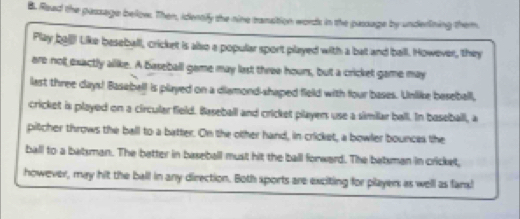 Read the passage below. Then, identify the nine canstion words in the passage by underlining them. 
Play ba€ Like beseball, cricket is also a popular sport played with a bat and ball. However, they 
are nott exactly allike. A baseball game may last three hours, but a crickel game may 
last three days! Basebell is played on a diamond-shaped field with four bases. Unlike beseball, 
cricket is played on a circularfield. Baseball and cricket playen use a similar ball. In baseball, a 
pitcher throws the ball to a batter. On the other hand, in cricket, a bowler bounces the 
ball to a batsman. The batter in baseball must hit the ball forward. The batsman in cricket, 
however, may hit the ball in any direction. Both sports are exciting for players as well as fans!