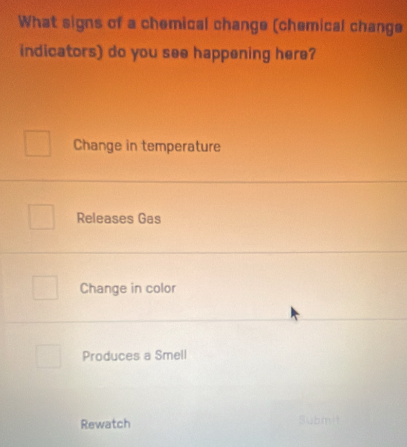 What signs of a chemical change (chemical change
indicators) do you see happening here?
Change in temperature
Releases Gas
Change in color
Produces a Smell
Rewatch