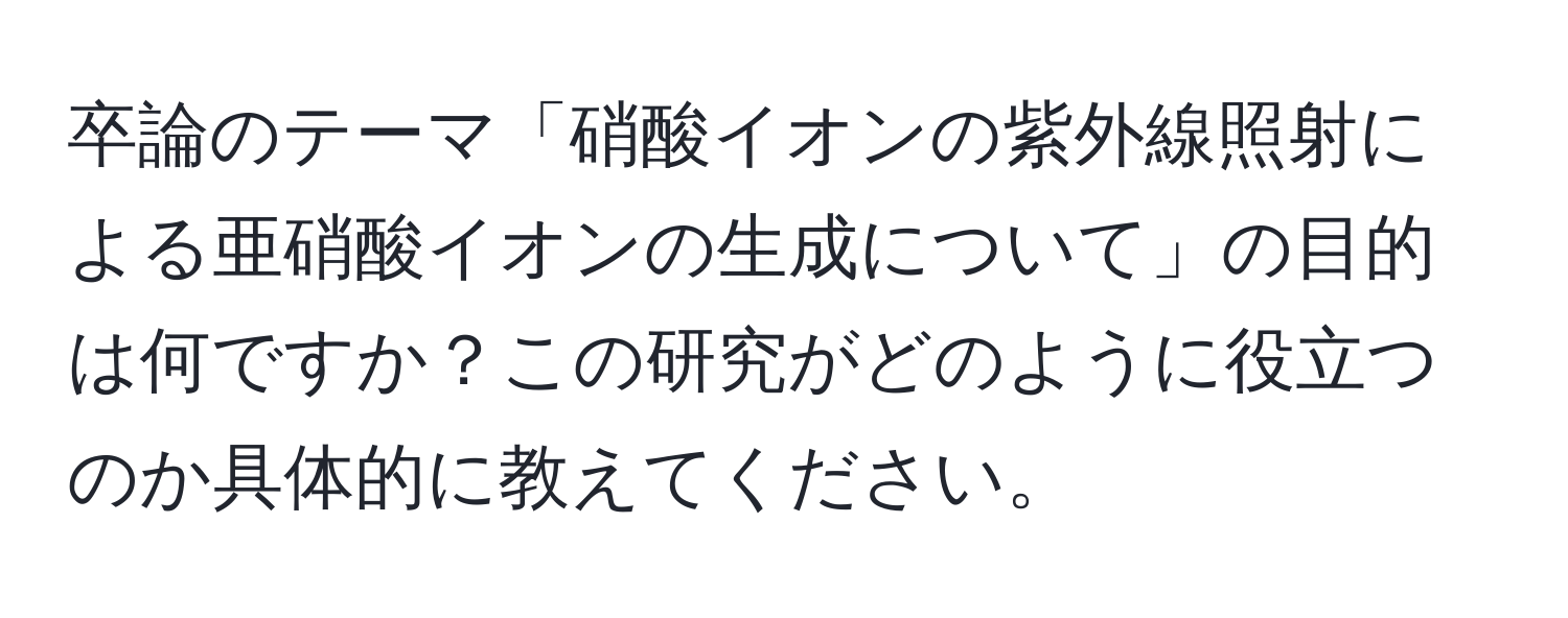 卒論のテーマ「硝酸イオンの紫外線照射による亜硝酸イオンの生成について」の目的は何ですか？この研究がどのように役立つのか具体的に教えてください。