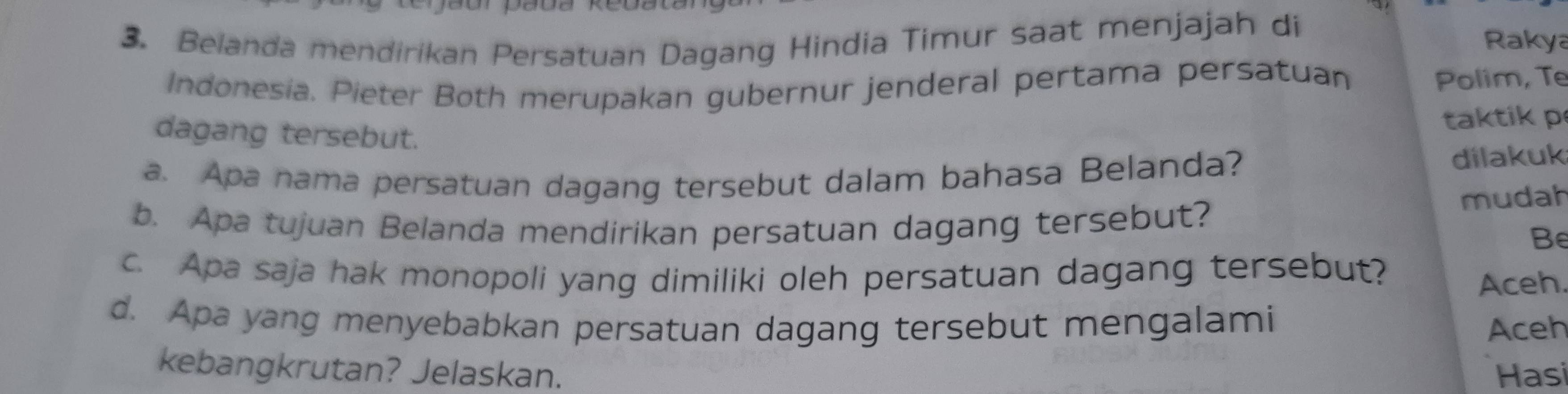 Belanda mendirikan Persatuan Dagang Hindia Timur saat menjajah di 
Rakya 
Indonesia. Pieter Both merupakan gubernur jenderal pertama persatuan 
Polim, Te 
taktik p 
dagang tersebut. 
a. Apa nama persatuan dagang tersebut dalam bahasa Belanda? dilakuk 
b. Apa tujuan Belanda mendirikan persatuan dagang tersebut? 
mudah 
Be 
c. Apa saja hak monopoli yang dimiliki oleh persatuan dagang tersebut? 
Aceh 
d. Apa yang menyebabkan persatuan dagang tersebut mengalami Aceh 
kebangkrutan? Jelaskan. Hasi