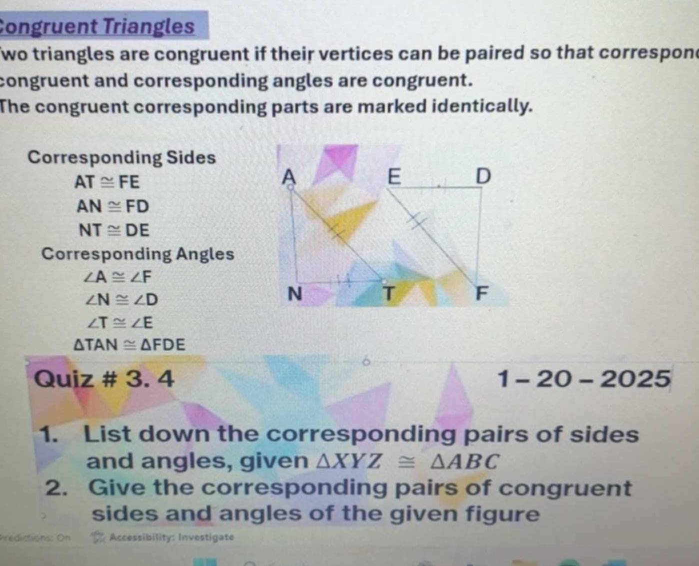 Congruent Triangles 
Two triangles are congruent if their vertices can be paired so that correspone 
congruent and corresponding angles are congruent. 
The congruent corresponding parts are marked identically. 
Corresponding Sides
AT≌ FE
A
E
D
AN≌ FD
NT≌ DE
Corresponding Angles
∠ A≌ ∠ F
∠ N≌ ∠ D
N
T
F
∠ T≌ ∠ E
△ TAN≌ △ FDE
Quiz # 3. 4 1-20-2025 
1. List down the corresponding pairs of sides 
and angles, given △ XYZ≌ △ ABC
2. Give the corresponding pairs of congruent 
sides and angles of the given figure 
Accessibility: Investigate