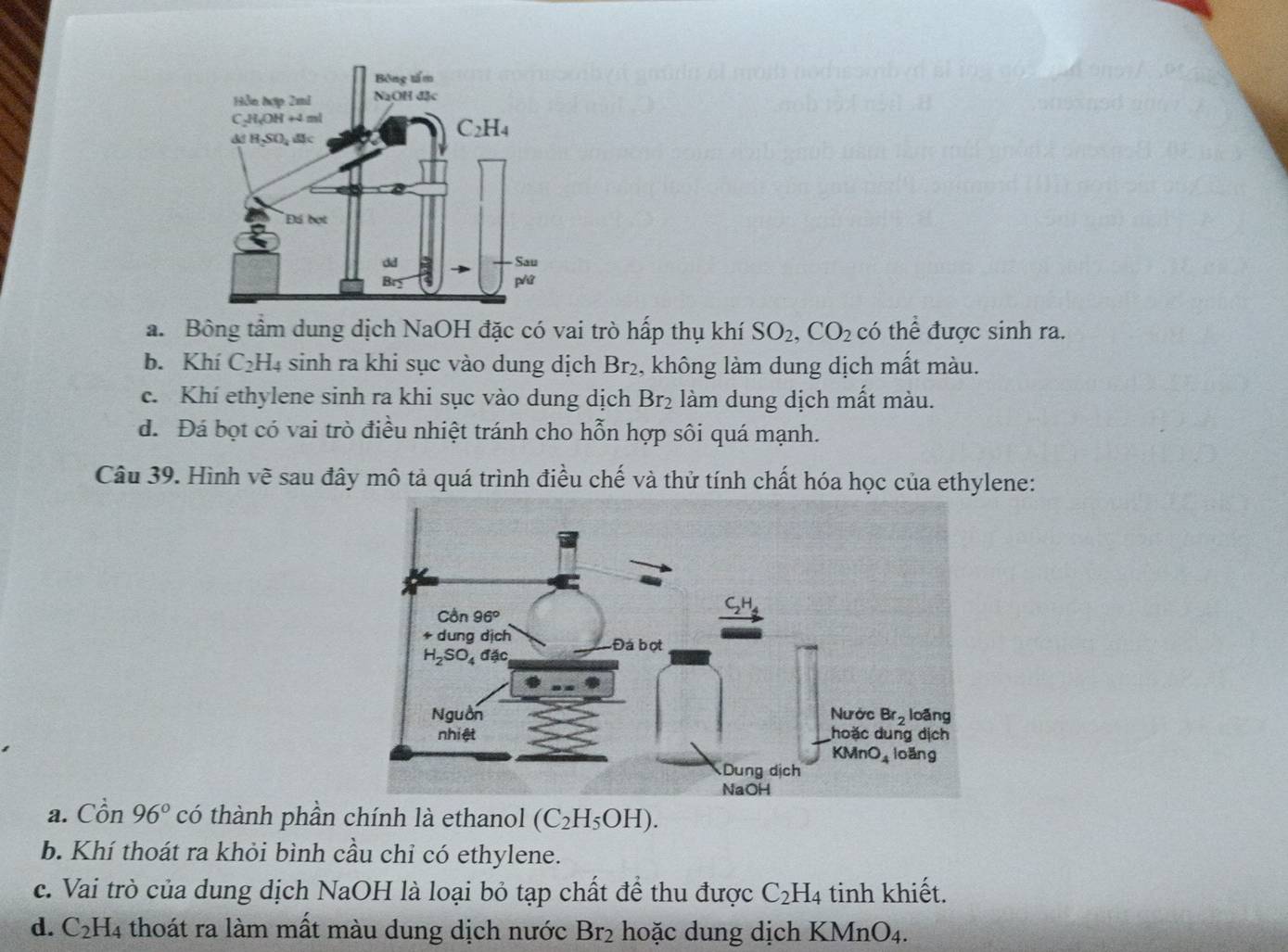 a. Bông tầm dung dịch NaOH đặc có vai trò hấp thụ khí SO_2,CO_2 có thể được sinh ra.
b. Khí C₂H₄ sinh ra khi sục vào dung dịch Br₂, không làm dung dịch mất màu.
c. Khí ethylene sinh ra khi sục vào dung dịch Br_2 làm dung dịch mất màu.
d. Đá bọt có vai trò điều nhiệt tránh cho hỗn hợp sôi quá mạnh.
Câu 39. Hình vẽ sau đây mô tả quá trình điều chế và thử tính chất hóa học của ethylene:
a. Cồn 96° có thành phần chính là ethanol (C_2H_5OH).
b. Khí thoát ra khỏi bình cầu chỉ có ethylene.
c. Vai trò của dung dịch NaOH là loại bỏ tạp chất để thu được C_2H_4 tinh khiết.
d. C_2H_4 thoát ra làm mất màu dung dịch nước Br_2 hoặc dung dịch KMn O_4.