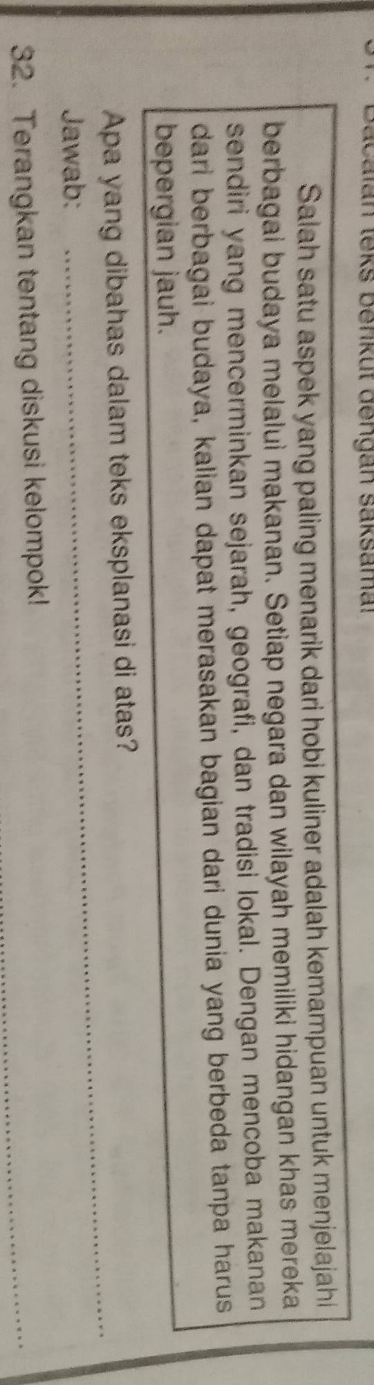 Calan leks benkut dengan saksamal 
Salah satu aspek yang paling menarik dari hobi kuliner adalah kemampuan untuk menjelajahi 
berbagai budaya melalui makanan. Setiap negara dan wilayah memiliki hidangan khas mereka 
sendiri yang mencerminkan sejarah, geografi, dan tradisi lokal. Dengan mencoba makanan 
dari berbagai budaya, kalian dapat merasakan bagian dari dunia yang berbeda tanpa harus 
bepergian jauh. 
Apa yang dibahas dalam teks eksplanasi di atas? 
Jawab: 
_ 
_ 
32. Terangkan tentang diskusi kelompok!