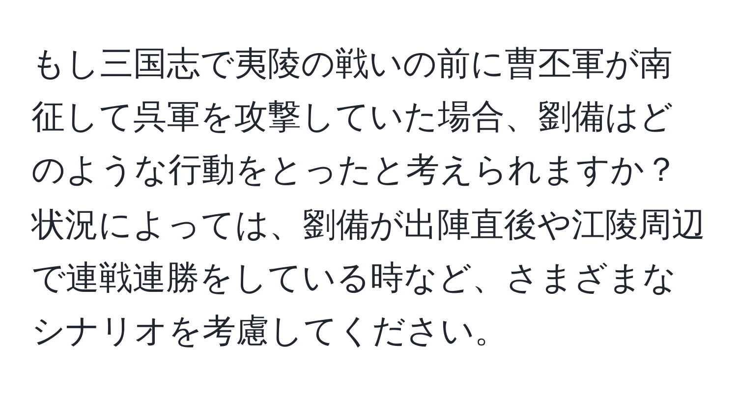 もし三国志で夷陵の戦いの前に曹丕軍が南征して呉軍を攻撃していた場合、劉備はどのような行動をとったと考えられますか？状況によっては、劉備が出陣直後や江陵周辺で連戦連勝をしている時など、さまざまなシナリオを考慮してください。