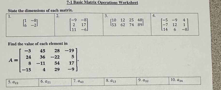 7-1 Basic Matrix Operations Worksheet
dimensions of each matrix.
Find the value of each element in
A=beginbmatrix -3&45&28&-19 24&36&-22&5 8&-11&54&17 -15&4&29&-9endbmatrix .