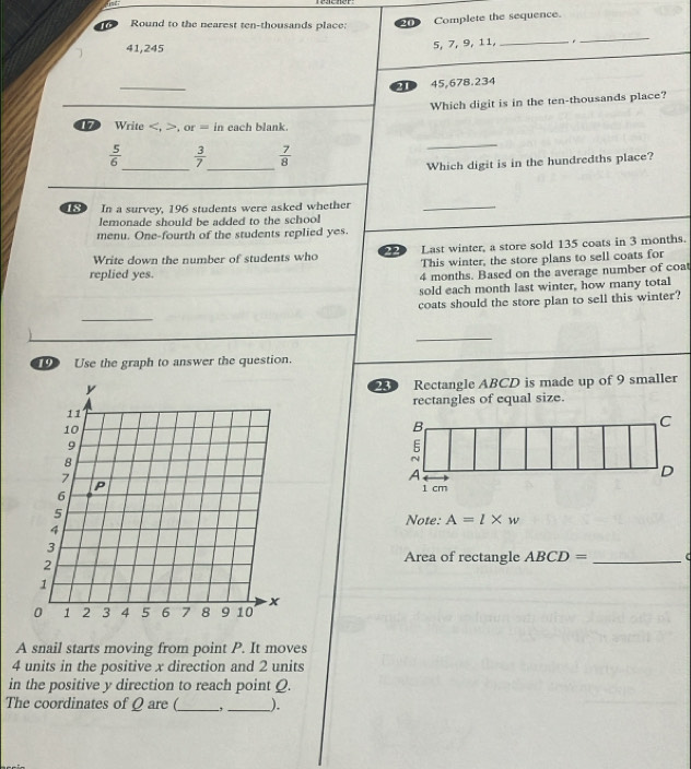 Round to the nearest ten-thousands place: 
Complete the sequence.
41, 245 5, 7, 9, 11,_ 
_ 
_ 
3D 45,678.234
Which digit is in the ten-thousands place? 
Write , or= in each blank. 
_ 
_ 
_
 5/6   3/7   7/8 
Which digit is in the hundredths place? 
In a survey, 196 students were asked whether 
_ 
emonade should be added to the school 
menu. One-fourth of the students replied yes. 
Write down the number of students who 22 Last winter, a store sold 135 coats in 3 months. 
This winter, the store plans to sell coats for 
replied yes. 4 months. Based on the average number of coat 
sold each month last winter, how many total 
coats should the store plan to sell this winter? 
_ 
_ 
D Use the graph to answer the question. 
23 Rectangle ABCD is made up of 9 smaller 
rectangles of equal size. 
B 
C 
E 
N 
A 
D
1 cm
Note: A=l* w
Area of rectangle ABCD= _( 
A snail starts moving from point P. It moves
4 units in the positive x direction and 2 units 
in the positive y direction to reach point Q. 
The coordinates of Q are (_ __).