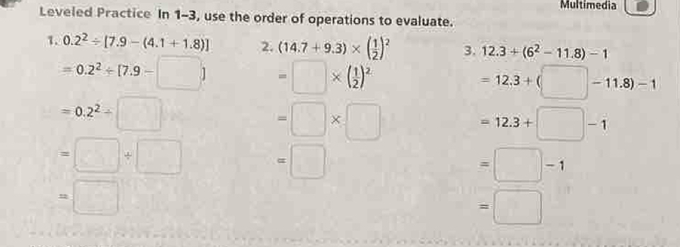 Multimedia 
Leveled Practice In 1-3, use the order of operations to evaluate. 
1. 0.2^2/ [7.9-(4.1+1.8)] 2. (14.7+9.3)* ( 1/2 )^2 3. 12.3+(6^2-11.8)-1
=0.2^2/ [7.9-□ ] =□ * ( 1/2 )^2
=12.3+(□ -11.8)-1
=0.2^2/ □
=□ * □
=12.3+□ -1
=□ / □
=□
=□ -1
=□
=□