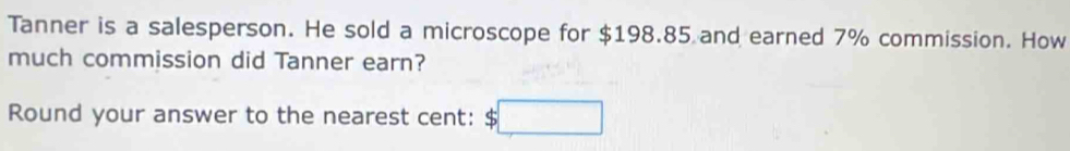 Tanner is a salesperson. He sold a microscope for $198.85 and earned 7% commission. How 
much commission did Tanner earn? 
Round your answer to the nearest cent: S