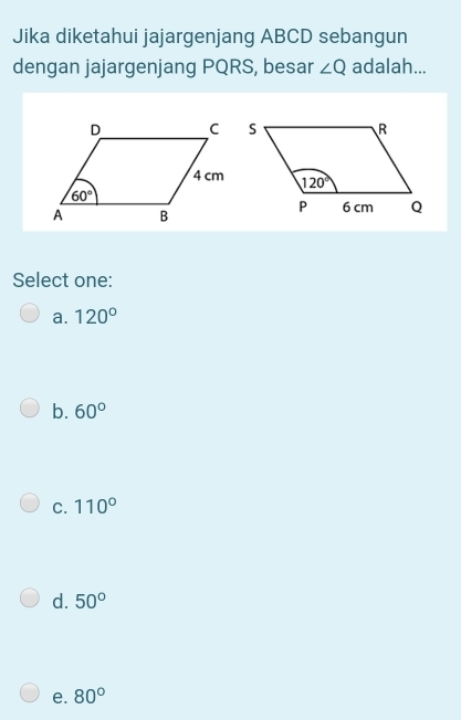 Jika diketahui jajargenjang ABCD sebangun
dengan jajargenjang PQRS, besar ∠ Q adalah...
Select one:
a. 120°
b. 60°
C. 110°
d. 50°
e. 80°