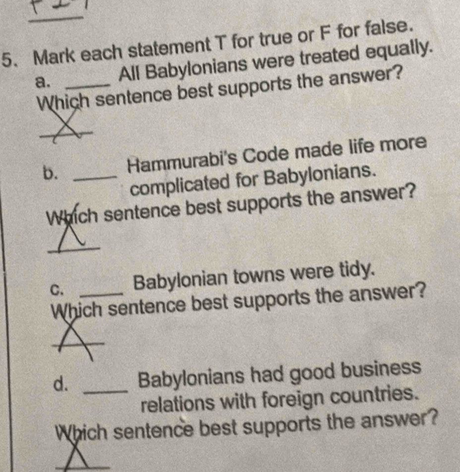 Mark each statement T for true or F for false. 
a. _All Babylonians were treated equally. 
Which sentence best supports the answer? 
_ 
b. _Hammurabi's Code made life more 
complicated for Babylonians. 
Which sentence best supports the answer? 
_ 
C. _Babylonian towns were tidy. 
Which sentence best supports the answer? 
d._ 
Babylonians had good business 
relations with foreign countries. 
Which sentence best supports the answer?