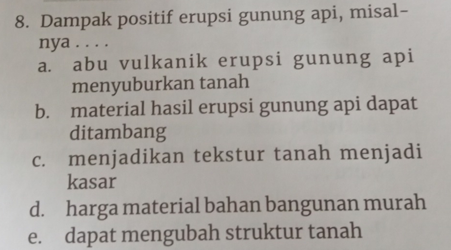 Dampak positif erupsi gunung api, misal-
nya . . . .
a. abu vulkanik erupsi gunung api
menyuburkan tanah
b. material hasil erupsi gunung api dapat
ditambang
c. menjadikan tekstur tanah menjadi
kasar
d. harga material bahan bangunan murah
e. dapat mengubah struktur tanah