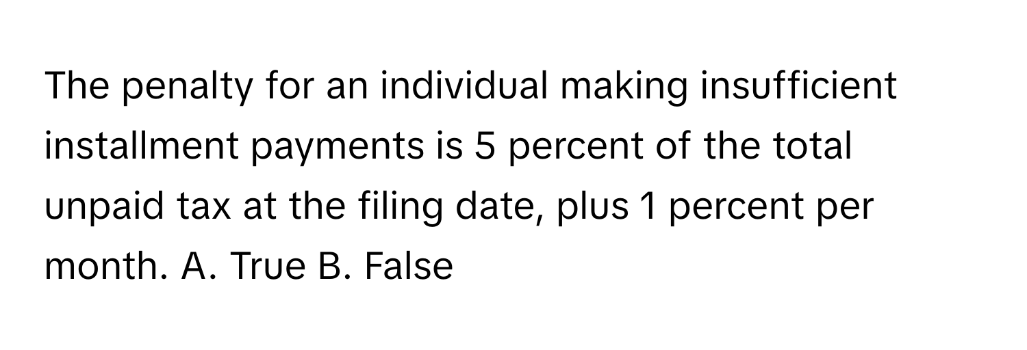 The penalty for an individual making insufficient installment payments is 5 percent of the total unpaid tax at the filing date, plus 1 percent per month. A. True B. False