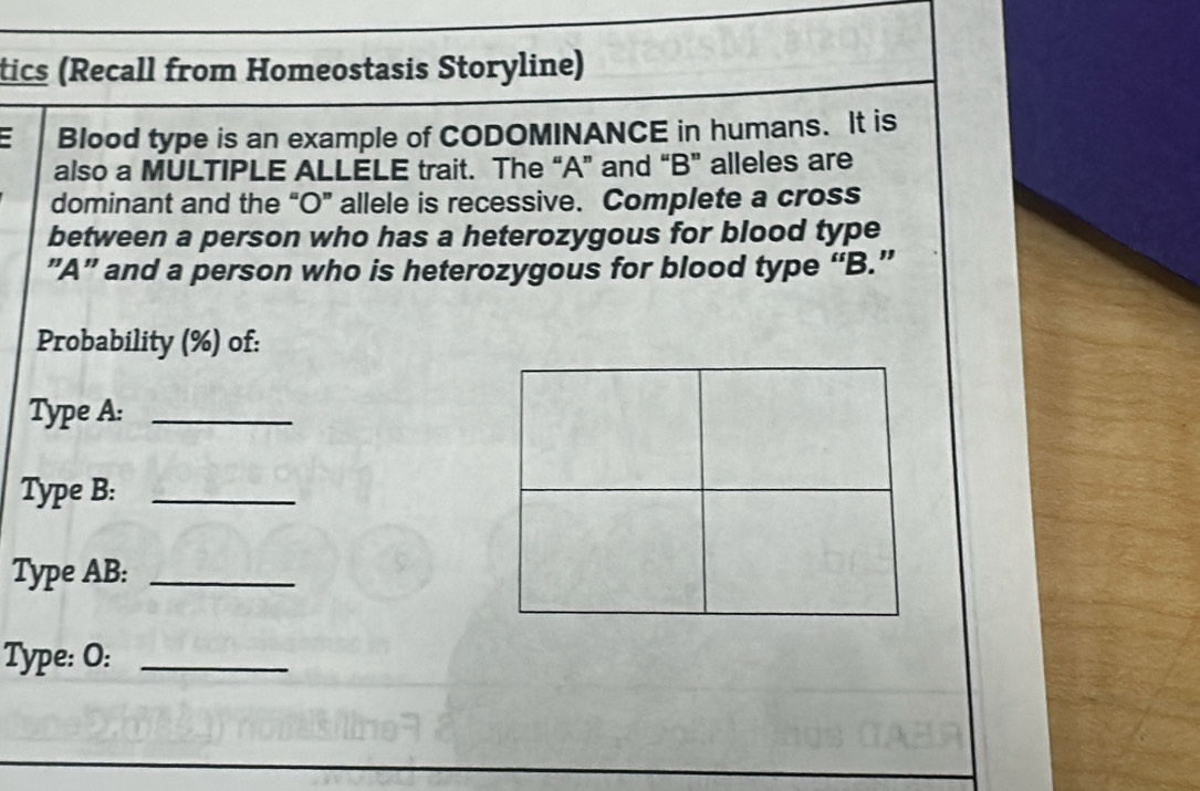 tics (Recall from Homeostasis Storyline) 
: Blood type is an example of CODOMINANCE in humans. It is 
also a MULTIPLE ALLELE trait. The “A” and “B” alleles are 
dominant and the “O” allele is recessive. Complete a cross 
between a person who has a heterozygous for blood type 
”A” and a person who is heterozygous for blood type “ B.” 
Probability (%) of: 
Type A:_ 
Type B:_ 
Type AB:_ 
Type: O:_