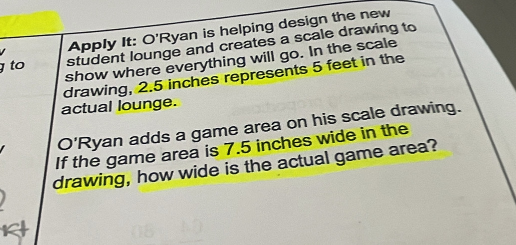 Apply It: O'Ryan is helping design the new 
to student lounge and creates a scale drawing to 
show where everything will go. In the scale 
drawing, 2.5 inches represents 5 feet in the 
actual lounge. 
O'Ryan adds a game area on his scale drawing. 
If the game area is 7.5 inches wide in the 
drawing, how wide is the actual game area?