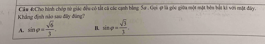 Cho hình chóp tứ giác đều có tất cả các cạnh bằng 5a. Gọi ợ là góc giữa một mặt bên bất kì với mặt đáy.
Khắng định nào sau đây đúng?
A. sin varphi = sqrt(6)/3 .
B. sin varphi = sqrt(3)/3 .