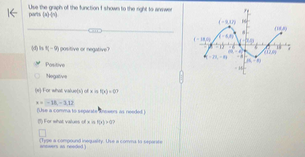 Use the graph of the function f shown to the right to answer
parts (a)-(n)
(d) Is f(-9) positive or negative?
Positive
Negative
(e) For what value(s) of x is f(x)=0 ?
x=-18,-3,12
(Use a comma to separate answers as needed.)
(f) For what values of x is f(x)>0 ?
(Type a compound inequality. Use a comma to separate
answers as needed.)