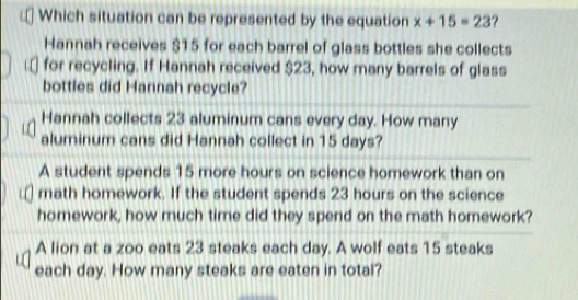 Which situation can be represented by the equation x+15=23 ?
Hannah receives $15 for each barrel of glass bottles she collects
for recycling. If Hannah received $23, how many barrels of glass
bottles did Hannah recycle?
Hannah collects 23 aluminum cans every day. How many
aluminum cans did Hannah collect in 15 days?
A student spends 15 more hours on science homework than on
math homework. If the student spends 23 hours on the science
homework, how much time did they spend on the math homework?
A lion at a zoo eats 23 steaks each day. A wolf eats 15 steaks
each day. How many steaks are eaten in total?