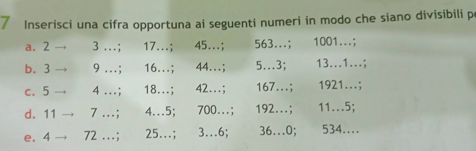 Inserisci una cifra opportuna ai seguenti numeri in modo che siano divisibili p 
a. 2 3 …; 17...; 45...; 563...; 1001...; 
b. 3 9 …; 16...; 44...; 5.3; 13..1...; 
c. 5 4 ….; 18...; 42...; 167...; 1921...; 
d. 11 7 …; 4..5; 700...; 192...; 11.5; 
e. 4 . 72..; 25...; 3…6; 36..0; 534….