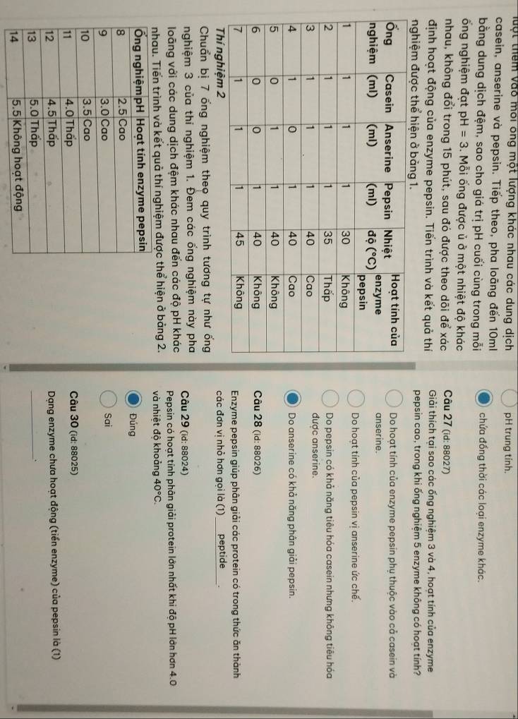 Một thêm vào môi ông một lượng khác nhau các dung dịch pH trung tính.
casein, anserine và pepsin. Tiếp theo, pha loãng đến 10ml
bằng dung dịch đệm, sao cho giá trị pH cuối cùng trong mỗi chứa đồng thời các loại enzyme khác.
ổng nghiệm đạt pH=3. Mỗi ống được ủ ở một nhiệt độ khác
nhau, không đổi trong 15 phút, sau đó được theo dõi để xác  Câu 27 (id: 88027)
định hoạt động của enzyme pepsin. Tiến trình và kết quả thí Giải thích tại sao các ống nghiệm 3 và 4, hoạt tính của enzyme
nghiệm được thể hiện ở bảng 1. pepsin cao, trong khi ống nghiệm 5 enzyme không có hoạt tính?
Do hoạt tính của enzyme pepsin phụ thuộc vào cả casein và
anser ine.
Do hoạt tính của pepsin vị anserine ức chế.
Do pepsin có khả năng tiêu hóa casein nhưng không tiêu hóa
được anserine.
Do anserine có khả năng phân giải pepsin.
Câu 28 (id: 88026)
Enzyme pepsin giúp phân giải các protein có trong thức ăn thành
Thí nghiệm 2 các đơn vị nhỏ hơn gọi là (1)  peptide
Chuẩn bị 7 ống nghiệm theo quy trình tương tự như ống
nghiệm 3 của thí nghiệm 1. Đem các ống nghiệm này pha Câu 29 (id: 88024)
loãng với các dung dịch đệm khác nhau đến các độ pH khác Pepsin có hoạt tính phân giải protein lớn nhất khi độ pH lớn hơn 4.0
nhau. Tiển trình và kết quả thí nghiệm được thể hiện ở bảng 2. và nhiệt độ khoảng 40°C.
Đúng
Sai
Câu 30 (id: 88025)
Dạng enzyme chưa hoạt động (tiền enzyme) của pepsin là (1)
_.