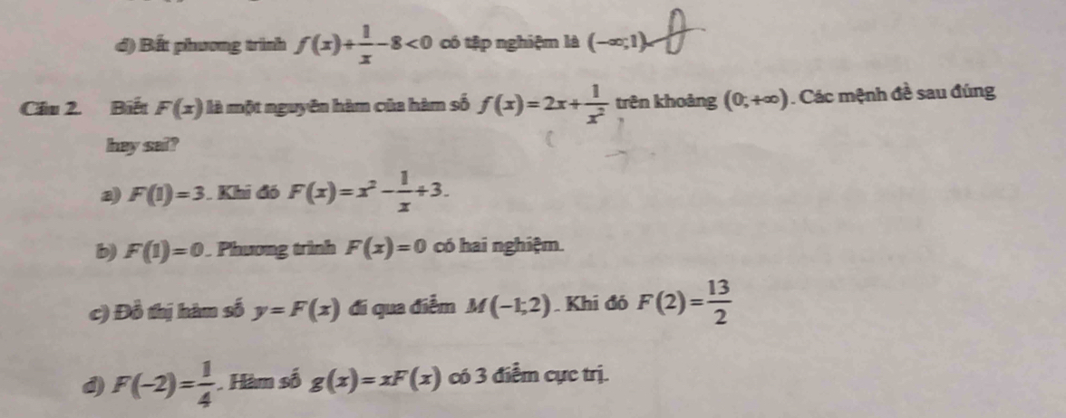 đ) Bất phương trình f(x)+ 1/x -8<0</tex> có tập nghiệm là (-∈fty ;1)
Cầu 2. Biết F(x) là một nguyên hàm của hàm số f(x)=2x+ 1/x^2  trên khoảng (0,+∈fty ). Các mệnh đề sau đúng
hey sai?
a F(1)=3. Khi đó F(x)=x^2- 1/x +3.
b) F(1)=0. Phương trình F(x)=0 có hai nghiệm.
c) Đồ thị hàm số y=F(x) đi qua điễm M(-1;2). Khi đó F(2)= 13/2 
d) F(-2)= 1/4  Hàm số g(x)=xF(x) có 3 điểm cực trị.